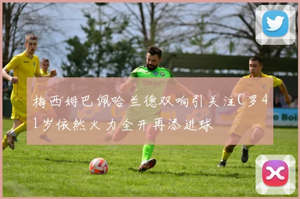 梅西姆巴佩哈兰德双响引关注C罗41岁依然火力全开再添进球