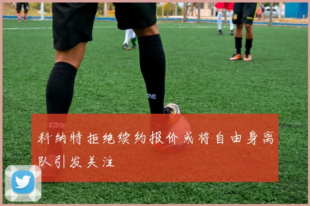 科纳特拒绝续约报价或将自由身离队引发关注