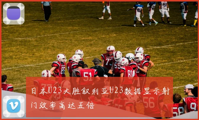 日本U23大胜叙利亚U23数据显示射门效率高达五倍