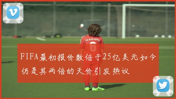 FIFA最初报价数倍于25亿美元如今仍是其两倍的天价引发热议