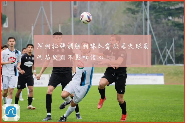 阿利松强调胜利球队需厌恶失球前两届失利不影响信心