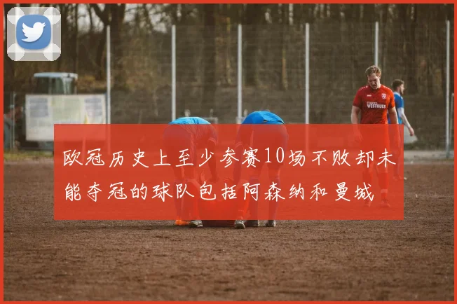 欧冠历史上至少参赛10场不败却未能夺冠的球队包括阿森纳和曼城