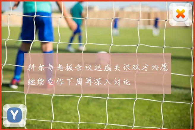 科尔与老板会议达成共识双方均愿继续合作下周再深入讨论