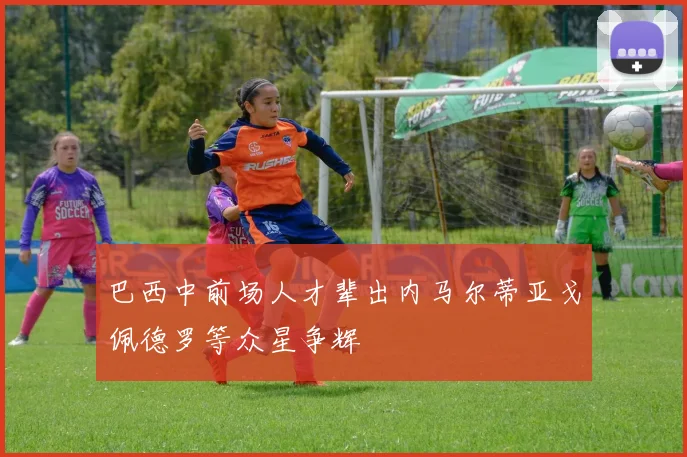 巴西中前场人才辈出内马尔蒂亚戈佩德罗等众星争辉