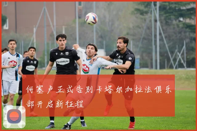 何塞卢正式告别卡塔尔加拉法俱乐部开启新征程