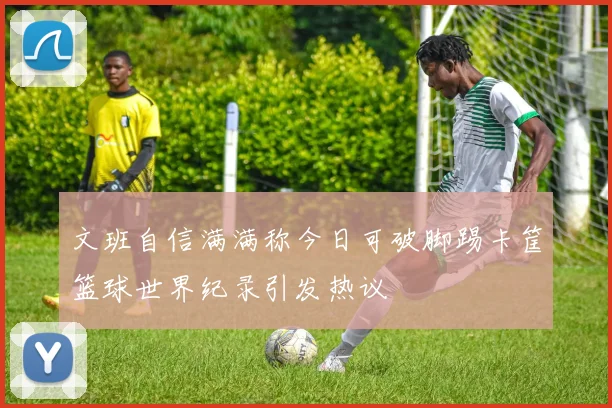 文班自信满满称今日可破脚踢卡筐篮球世界纪录引发热议