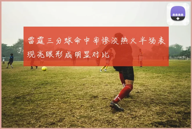 雷霆三分球命中率惨淡热火半场表现亮眼形成明显对比