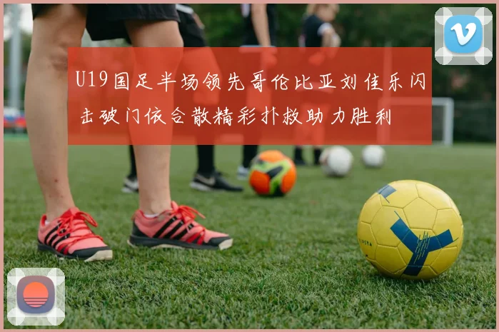 U19国足半场领先哥伦比亚刘佳乐闪击破门依合散精彩扑救助力胜利