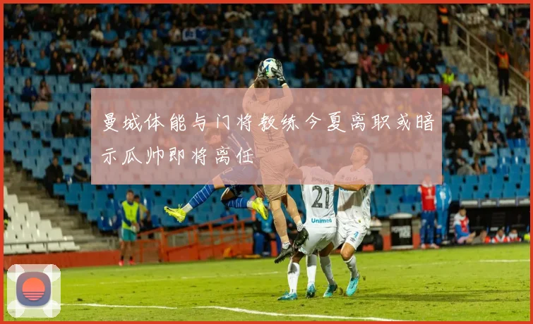 曼城体能与门将教练今夏离职或暗示瓜帅即将离任