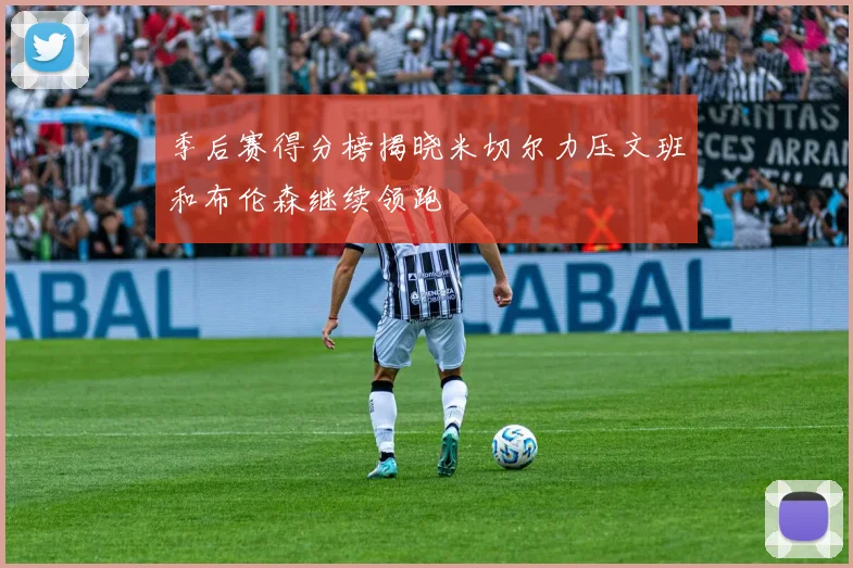 季后赛得分榜揭晓米切尔力压文班和布伦森继续领跑
