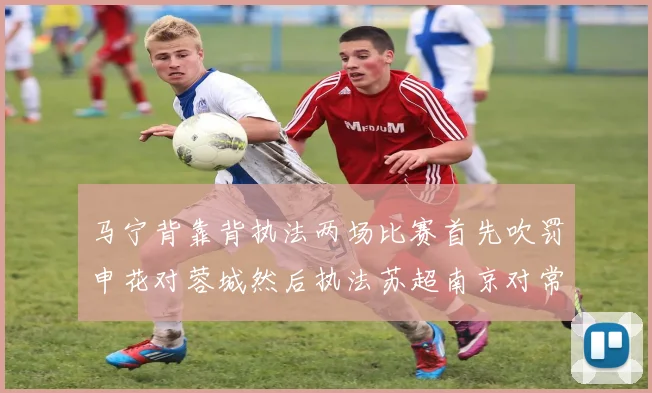 马宁背靠背执法两场比赛首先吹罚申花对蓉城然后执法苏超南京对常州