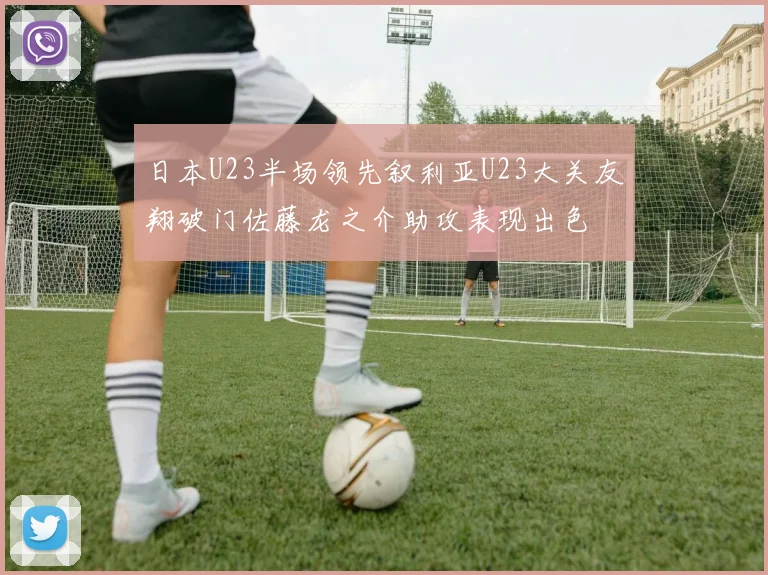 日本U23半场领先叙利亚U23大关友翔破门佐藤龙之介助攻表现出色