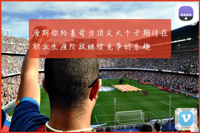 唐斯称约基奇为顶尖大个子期待在职业生涯阶段继续竞争的乐趣